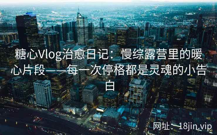 糖心Vlog治愈日记：慢综露营里的暖心片段——每一次停格都是灵魂的小告白  第2张