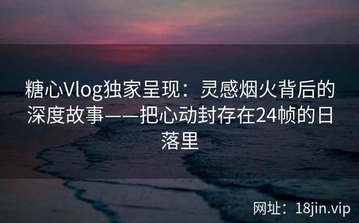 糖心Vlog独家呈现：灵感烟火背后的深度故事——把心动封存在24帧的日落里  第2张