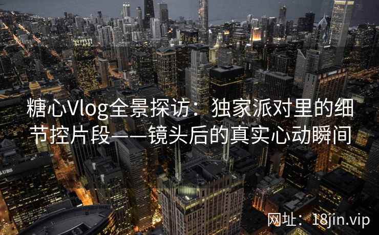 糖心Vlog全景探访：独家派对里的细节控片段——镜头后的真实心动瞬间  第1张