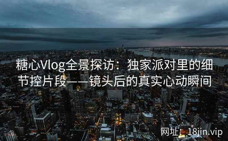 糖心Vlog全景探访：独家派对里的细节控片段——镜头后的真实心动瞬间  第2张