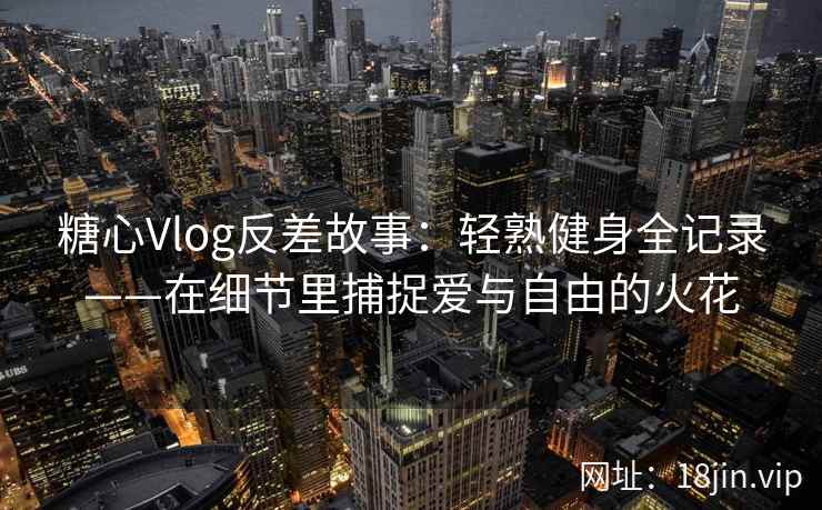 糖心Vlog反差故事：轻熟健身全记录——在细节里捕捉爱与自由的火花  第2张