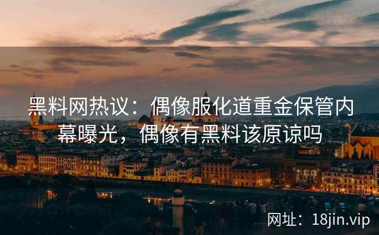 黑料网热议：偶像服化道重金保管内幕曝光，偶像有黑料该原谅吗