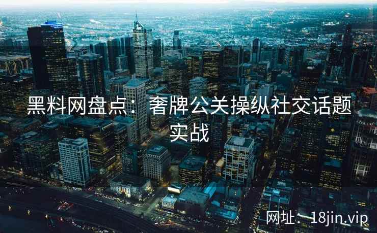 黑料网盘点：奢牌公关操纵社交话题实战