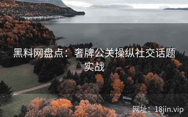 黑料网盘点：奢牌公关操纵社交话题实战