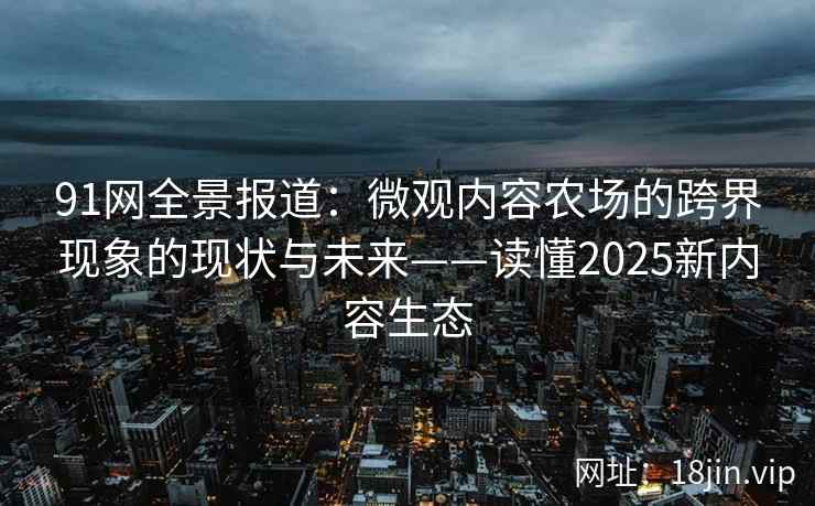 91网全景报道：微观内容农场的跨界现象的现状与未来——读懂2025新内容生态  第1张