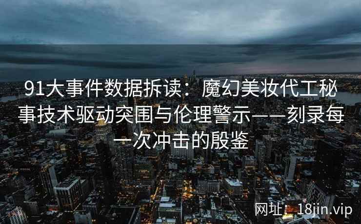 91大事件数据拆读：魔幻美妆代工秘事技术驱动突围与伦理警示——刻录每一次冲击的殷鉴  第2张