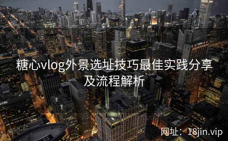 糖心vlog外景选址技巧最佳实践分享及流程解析  第2张