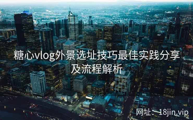 糖心vlog外景选址技巧最佳实践分享及流程解析  第1张