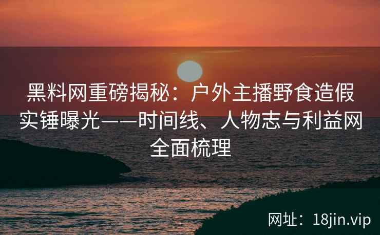 黑料网重磅揭秘：户外主播野食造假实锤曝光——时间线、人物志与利益网全面梳理  第2张