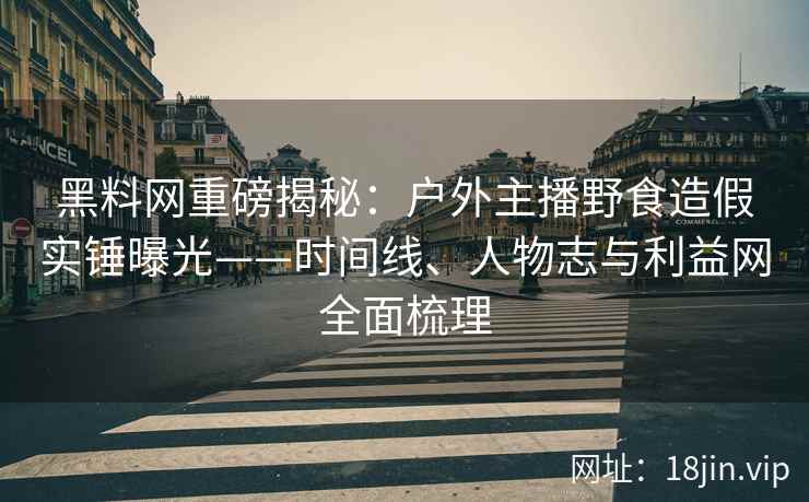 黑料网重磅揭秘：户外主播野食造假实锤曝光——时间线、人物志与利益网全面梳理  第1张
