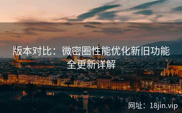版本对比：微密圈性能优化新旧功能全更新详解