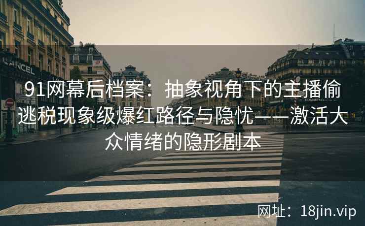 91网幕后档案：抽象视角下的主播偷逃税现象级爆红路径与隐忧——激活大众情绪的隐形剧本