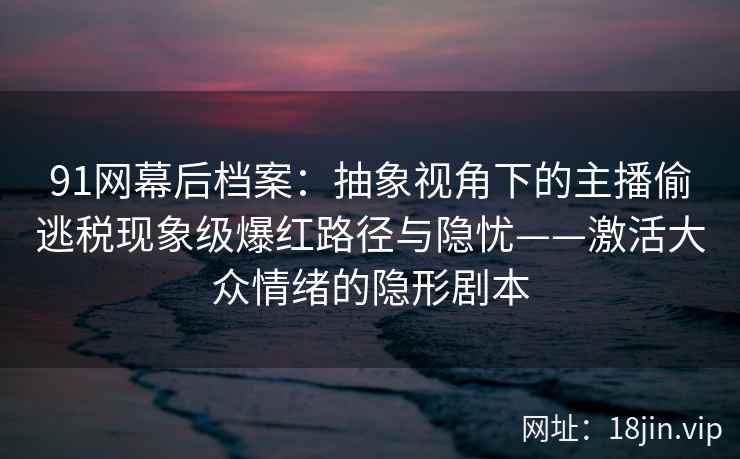 91网幕后档案：抽象视角下的主播偷逃税现象级爆红路径与隐忧——激活大众情绪的隐形剧本