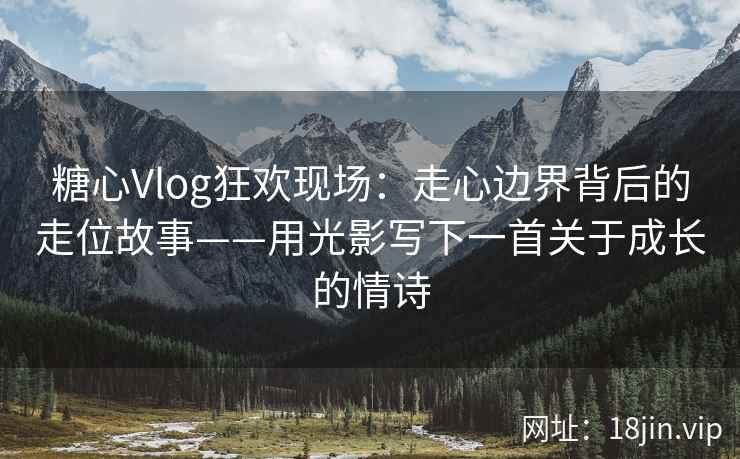 糖心Vlog狂欢现场：走心边界背后的走位故事——用光影写下一首关于成长的情诗