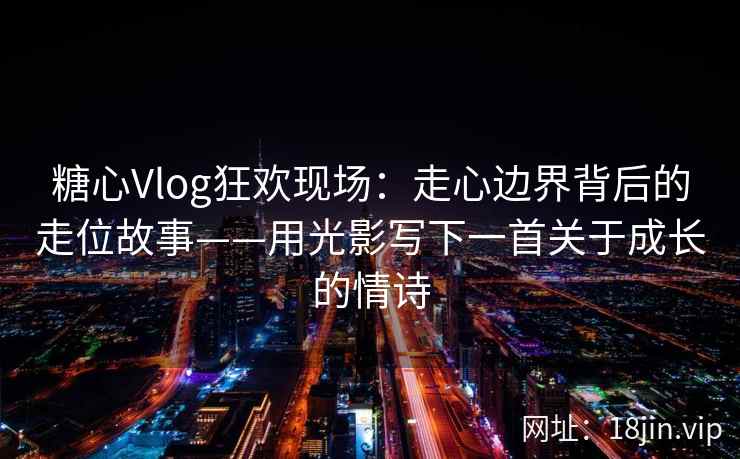 糖心Vlog狂欢现场：走心边界背后的走位故事——用光影写下一首关于成长的情诗