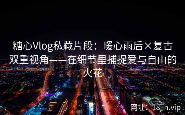 糖心Vlog私藏片段：暖心雨后×复古双重视角——在细节里捕捉爱与自由的火花