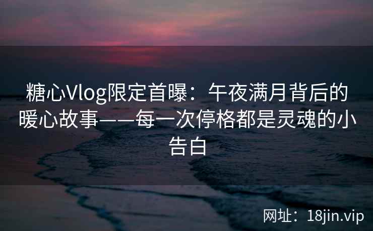 糖心Vlog限定首曝：午夜满月背后的暖心故事——每一次停格都是灵魂的小告白