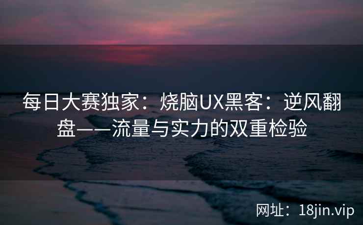 每日大赛独家：烧脑UX黑客：逆风翻盘——流量与实力的双重检验